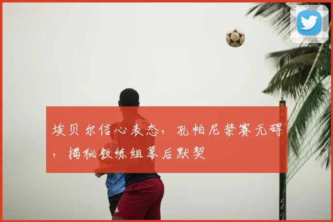 埃贝尔信心表态，孔帕尼禁赛无碍，揭秘教练组幕后默契
