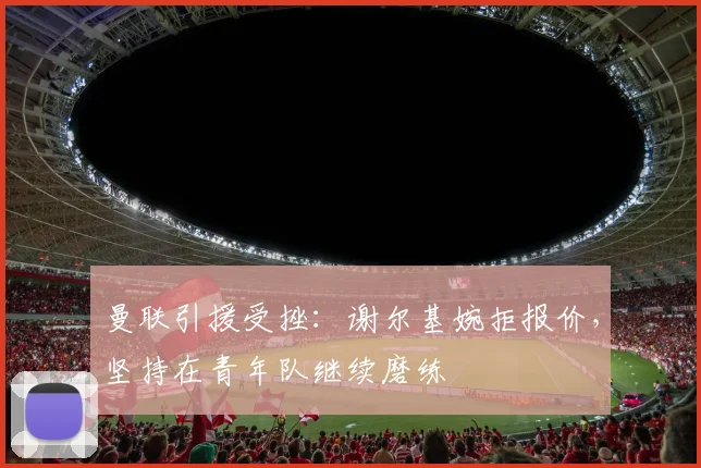 曼联引援受挫：谢尔基婉拒报价，坚持在青年队继续磨练