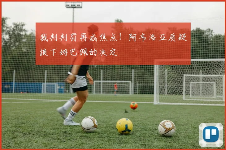 裁判判罚再成焦点！阿韦洛亚质疑换下姆巴佩的决定