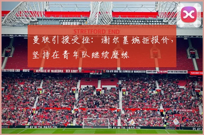 曼联引援受挫：谢尔基婉拒报价，坚持在青年队继续磨练
