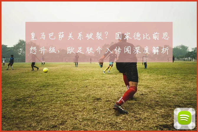 皇马巴萨关系破裂？国家德比前恩怨升级，欧足联介入传闻深度解析