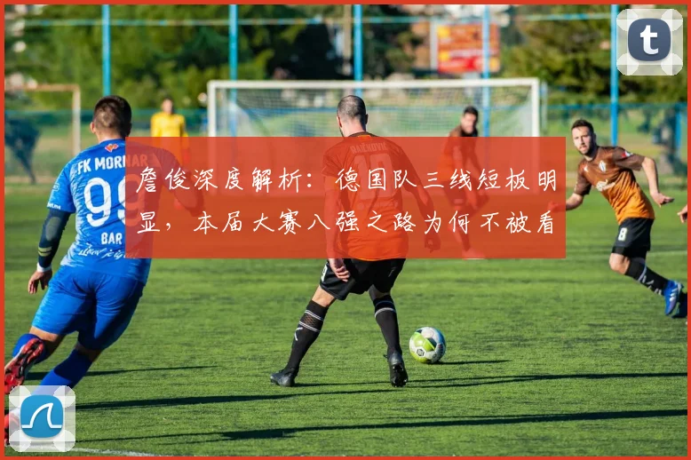 詹俊深度解析：德国队三线短板明显，本届大赛八强之路为何不被看好？