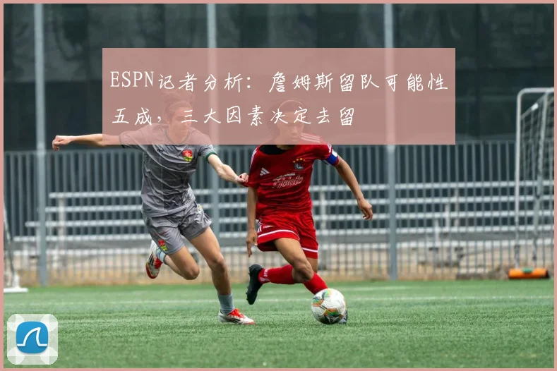 ESPN记者分析：詹姆斯留队可能性五成，三大因素决定去留