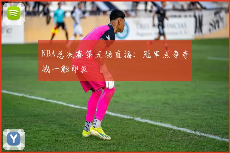 NBA总决赛第五场直播：冠军点争夺战一触即发