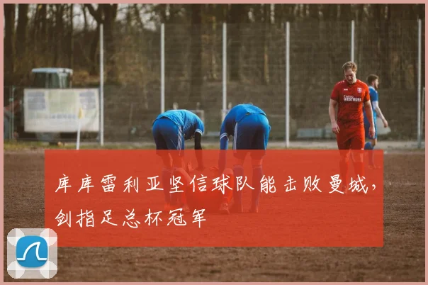 库库雷利亚坚信球队能击败曼城，剑指足总杯冠军